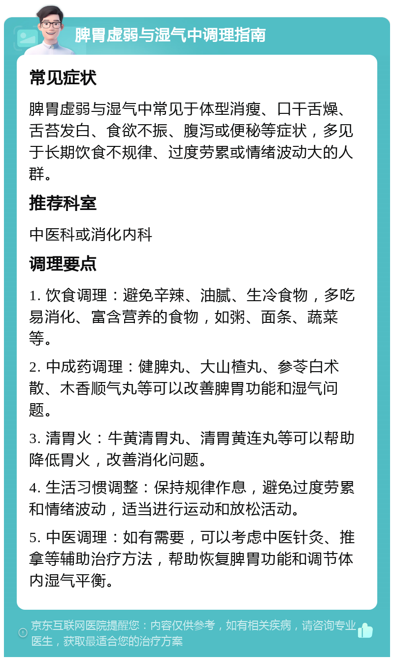 脾胃虚弱与湿气中调理指南 常见症状 脾胃虚弱与湿气中常见于体型消瘦、口干舌燥、舌苔发白、食欲不振、腹泻或便秘等症状，多见于长期饮食不规律、过度劳累或情绪波动大的人群。 推荐科室 中医科或消化内科 调理要点 1. 饮食调理：避免辛辣、油腻、生冷食物，多吃易消化、富含营养的食物，如粥、面条、蔬菜等。 2. 中成药调理：健脾丸、大山楂丸、参苓白术散、木香顺气丸等可以改善脾胃功能和湿气问题。 3. 清胃火：牛黄清胃丸、清胃黄连丸等可以帮助降低胃火，改善消化问题。 4. 生活习惯调整：保持规律作息，避免过度劳累和情绪波动，适当进行运动和放松活动。 5. 中医调理：如有需要，可以考虑中医针灸、推拿等辅助治疗方法，帮助恢复脾胃功能和调节体内湿气平衡。