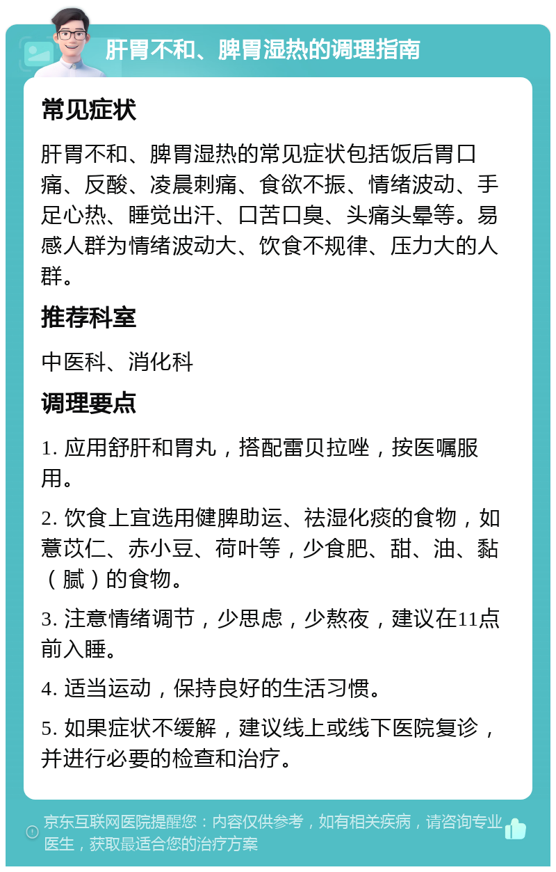 肝胃不和、脾胃湿热的调理指南 常见症状 肝胃不和、脾胃湿热的常见症状包括饭后胃口痛、反酸、凌晨刺痛、食欲不振、情绪波动、手足心热、睡觉出汗、口苦口臭、头痛头晕等。易感人群为情绪波动大、饮食不规律、压力大的人群。 推荐科室 中医科、消化科 调理要点 1. 应用舒肝和胃丸，搭配雷贝拉唑，按医嘱服用。 2. 饮食上宜选用健脾助运、祛湿化痰的食物，如薏苡仁、赤小豆、荷叶等，少食肥、甜、油、黏（腻）的食物。 3. 注意情绪调节，少思虑，少熬夜，建议在11点前入睡。 4. 适当运动，保持良好的生活习惯。 5. 如果症状不缓解，建议线上或线下医院复诊，并进行必要的检查和治疗。