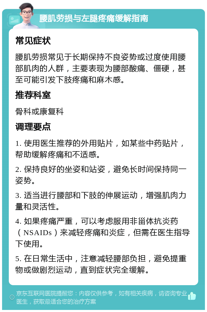 腰肌劳损与左腿疼痛缓解指南 常见症状 腰肌劳损常见于长期保持不良姿势或过度使用腰部肌肉的人群，主要表现为腰部酸痛、僵硬，甚至可能引发下肢疼痛和麻木感。 推荐科室 骨科或康复科 调理要点 1. 使用医生推荐的外用贴片，如某些中药贴片，帮助缓解疼痛和不适感。 2. 保持良好的坐姿和站姿，避免长时间保持同一姿势。 3. 适当进行腰部和下肢的伸展运动，增强肌肉力量和灵活性。 4. 如果疼痛严重，可以考虑服用非甾体抗炎药（NSAIDs）来减轻疼痛和炎症，但需在医生指导下使用。 5. 在日常生活中，注意减轻腰部负担，避免提重物或做剧烈运动，直到症状完全缓解。