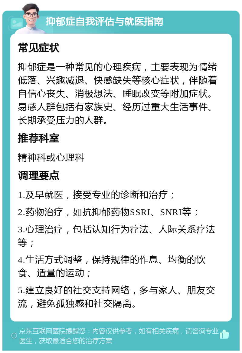 抑郁症自我评估与就医指南 常见症状 抑郁症是一种常见的心理疾病，主要表现为情绪低落、兴趣减退、快感缺失等核心症状，伴随着自信心丧失、消极想法、睡眠改变等附加症状。易感人群包括有家族史、经历过重大生活事件、长期承受压力的人群。 推荐科室 精神科或心理科 调理要点 1.及早就医，接受专业的诊断和治疗； 2.药物治疗，如抗抑郁药物SSRI、SNRI等； 3.心理治疗，包括认知行为疗法、人际关系疗法等； 4.生活方式调整，保持规律的作息、均衡的饮食、适量的运动； 5.建立良好的社交支持网络，多与家人、朋友交流，避免孤独感和社交隔离。