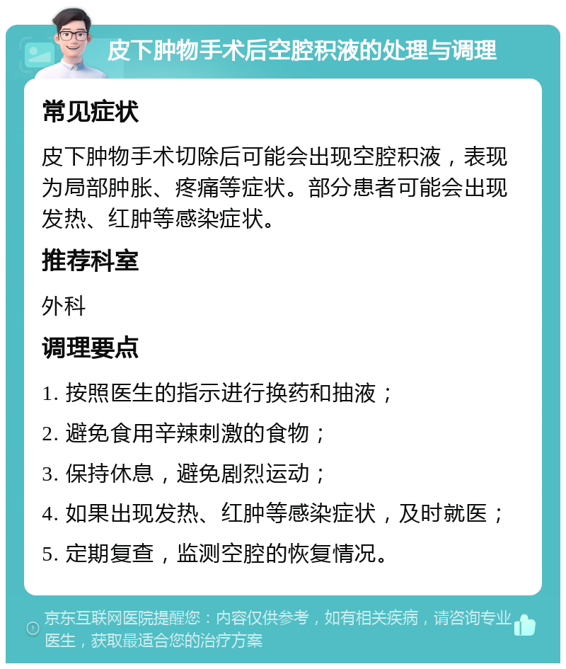 皮下肿物手术后空腔积液的处理与调理 常见症状 皮下肿物手术切除后可能会出现空腔积液，表现为局部肿胀、疼痛等症状。部分患者可能会出现发热、红肿等感染症状。 推荐科室 外科 调理要点 1. 按照医生的指示进行换药和抽液； 2. 避免食用辛辣刺激的食物； 3. 保持休息，避免剧烈运动； 4. 如果出现发热、红肿等感染症状，及时就医； 5. 定期复查，监测空腔的恢复情况。