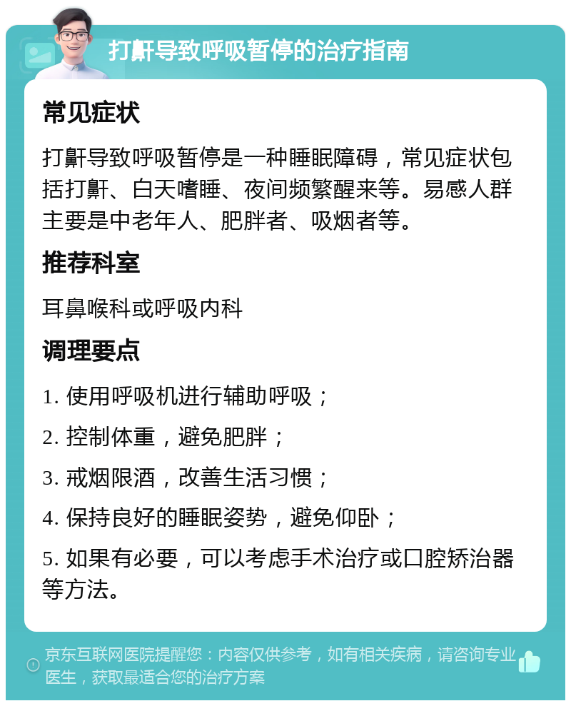 打鼾导致呼吸暂停的治疗指南 常见症状 打鼾导致呼吸暂停是一种睡眠障碍，常见症状包括打鼾、白天嗜睡、夜间频繁醒来等。易感人群主要是中老年人、肥胖者、吸烟者等。 推荐科室 耳鼻喉科或呼吸内科 调理要点 1. 使用呼吸机进行辅助呼吸； 2. 控制体重，避免肥胖； 3. 戒烟限酒，改善生活习惯； 4. 保持良好的睡眠姿势，避免仰卧； 5. 如果有必要，可以考虑手术治疗或口腔矫治器等方法。