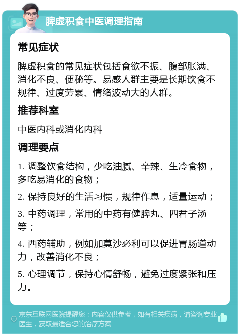 脾虚积食中医调理指南 常见症状 脾虚积食的常见症状包括食欲不振、腹部胀满、消化不良、便秘等。易感人群主要是长期饮食不规律、过度劳累、情绪波动大的人群。 推荐科室 中医内科或消化内科 调理要点 1. 调整饮食结构，少吃油腻、辛辣、生冷食物，多吃易消化的食物； 2. 保持良好的生活习惯，规律作息，适量运动； 3. 中药调理，常用的中药有健脾丸、四君子汤等； 4. 西药辅助，例如加莫沙必利可以促进胃肠道动力，改善消化不良； 5. 心理调节，保持心情舒畅，避免过度紧张和压力。