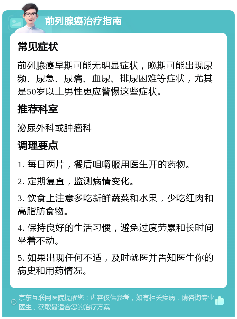 前列腺癌治疗指南 常见症状 前列腺癌早期可能无明显症状，晚期可能出现尿频、尿急、尿痛、血尿、排尿困难等症状，尤其是50岁以上男性更应警惕这些症状。 推荐科室 泌尿外科或肿瘤科 调理要点 1. 每日两片，餐后咀嚼服用医生开的药物。 2. 定期复查，监测病情变化。 3. 饮食上注意多吃新鲜蔬菜和水果，少吃红肉和高脂肪食物。 4. 保持良好的生活习惯，避免过度劳累和长时间坐着不动。 5. 如果出现任何不适，及时就医并告知医生你的病史和用药情况。