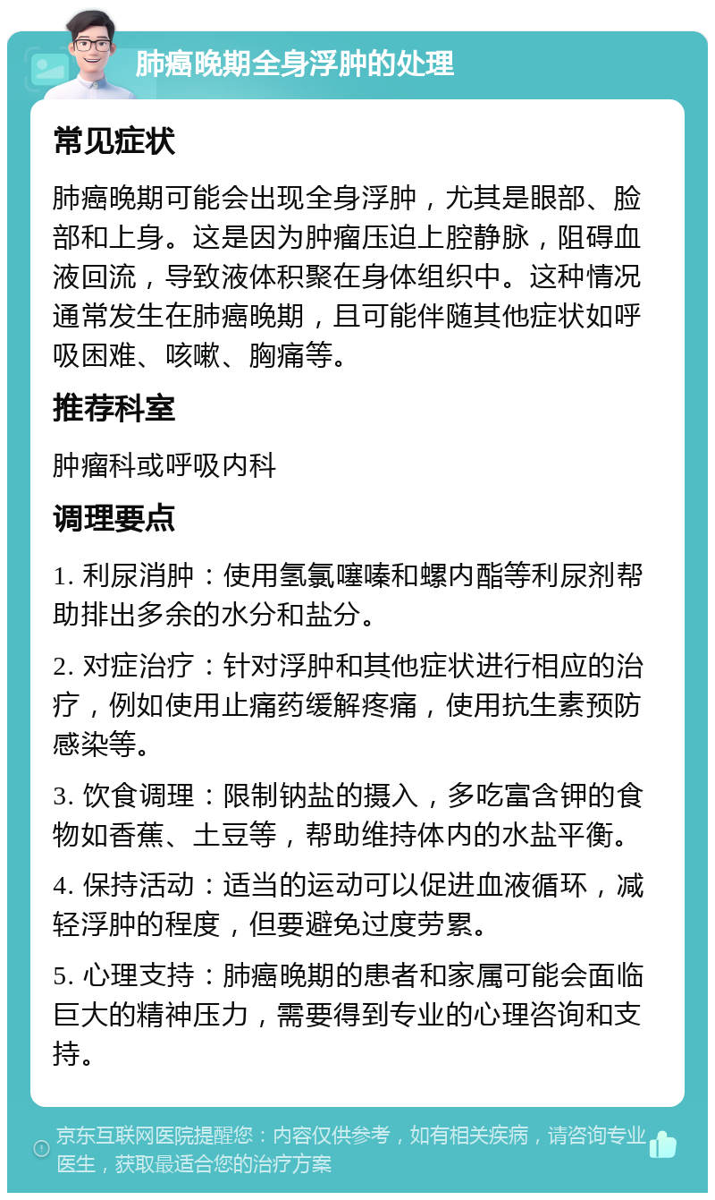 肺癌晚期全身浮肿的处理 常见症状 肺癌晚期可能会出现全身浮肿，尤其是眼部、脸部和上身。这是因为肿瘤压迫上腔静脉，阻碍血液回流，导致液体积聚在身体组织中。这种情况通常发生在肺癌晚期，且可能伴随其他症状如呼吸困难、咳嗽、胸痛等。 推荐科室 肿瘤科或呼吸内科 调理要点 1. 利尿消肿：使用氢氯噻嗪和螺内酯等利尿剂帮助排出多余的水分和盐分。 2. 对症治疗：针对浮肿和其他症状进行相应的治疗，例如使用止痛药缓解疼痛，使用抗生素预防感染等。 3. 饮食调理：限制钠盐的摄入，多吃富含钾的食物如香蕉、土豆等，帮助维持体内的水盐平衡。 4. 保持活动：适当的运动可以促进血液循环，减轻浮肿的程度，但要避免过度劳累。 5. 心理支持：肺癌晚期的患者和家属可能会面临巨大的精神压力，需要得到专业的心理咨询和支持。