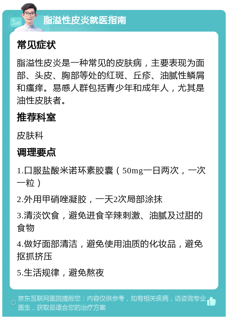 脂溢性皮炎就医指南 常见症状 脂溢性皮炎是一种常见的皮肤病，主要表现为面部、头皮、胸部等处的红斑、丘疹、油腻性鳞屑和瘙痒。易感人群包括青少年和成年人，尤其是油性皮肤者。 推荐科室 皮肤科 调理要点 1.口服盐酸米诺环素胶囊（50mg一日两次，一次一粒） 2.外用甲硝唑凝胶，一天2次局部涂抹 3.清淡饮食，避免进食辛辣刺激、油腻及过甜的食物 4.做好面部清洁，避免使用油质的化妆品，避免抠抓挤压 5.生活规律，避免熬夜