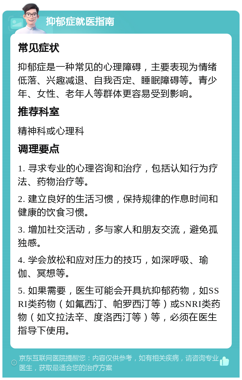 抑郁症就医指南 常见症状 抑郁症是一种常见的心理障碍，主要表现为情绪低落、兴趣减退、自我否定、睡眠障碍等。青少年、女性、老年人等群体更容易受到影响。 推荐科室 精神科或心理科 调理要点 1. 寻求专业的心理咨询和治疗，包括认知行为疗法、药物治疗等。 2. 建立良好的生活习惯，保持规律的作息时间和健康的饮食习惯。 3. 增加社交活动，多与家人和朋友交流，避免孤独感。 4. 学会放松和应对压力的技巧，如深呼吸、瑜伽、冥想等。 5. 如果需要，医生可能会开具抗抑郁药物，如SSRI类药物（如氟西汀、帕罗西汀等）或SNRI类药物（如文拉法辛、度洛西汀等）等，必须在医生指导下使用。