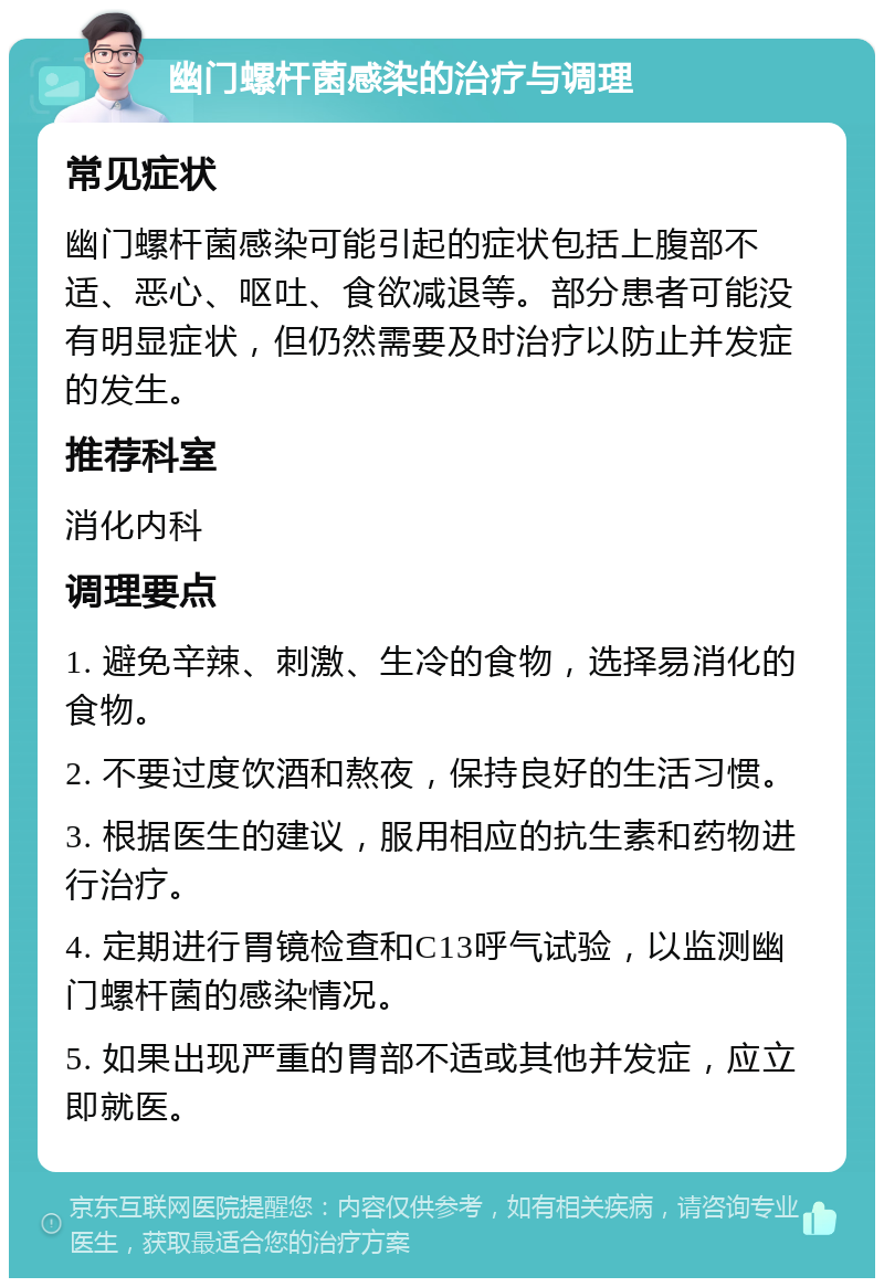 幽门螺杆菌感染的治疗与调理 常见症状 幽门螺杆菌感染可能引起的症状包括上腹部不适、恶心、呕吐、食欲减退等。部分患者可能没有明显症状，但仍然需要及时治疗以防止并发症的发生。 推荐科室 消化内科 调理要点 1. 避免辛辣、刺激、生冷的食物，选择易消化的食物。 2. 不要过度饮酒和熬夜，保持良好的生活习惯。 3. 根据医生的建议，服用相应的抗生素和药物进行治疗。 4. 定期进行胃镜检查和C13呼气试验，以监测幽门螺杆菌的感染情况。 5. 如果出现严重的胃部不适或其他并发症，应立即就医。