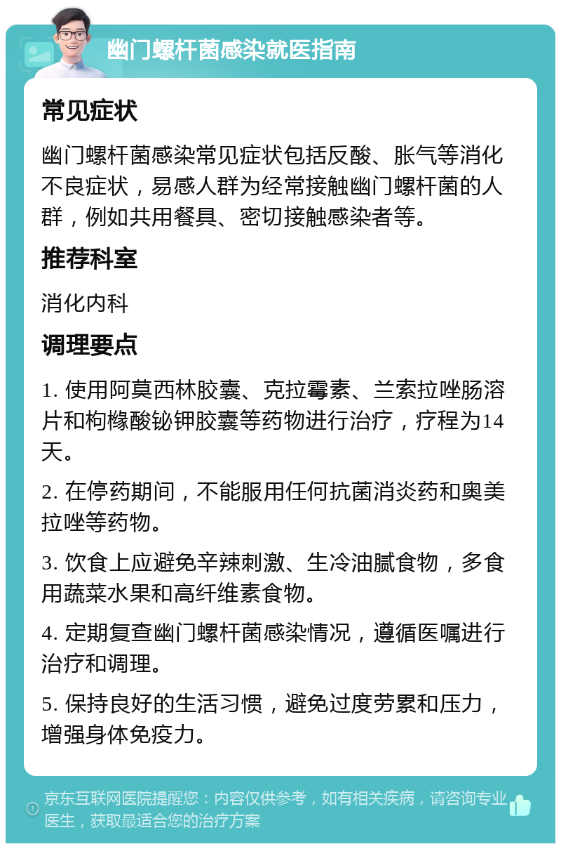 幽门螺杆菌感染就医指南 常见症状 幽门螺杆菌感染常见症状包括反酸、胀气等消化不良症状，易感人群为经常接触幽门螺杆菌的人群，例如共用餐具、密切接触感染者等。 推荐科室 消化内科 调理要点 1. 使用阿莫西林胶囊、克拉霉素、兰索拉唑肠溶片和枸橼酸铋钾胶囊等药物进行治疗，疗程为14天。 2. 在停药期间，不能服用任何抗菌消炎药和奥美拉唑等药物。 3. 饮食上应避免辛辣刺激、生冷油腻食物，多食用蔬菜水果和高纤维素食物。 4. 定期复查幽门螺杆菌感染情况，遵循医嘱进行治疗和调理。 5. 保持良好的生活习惯，避免过度劳累和压力，增强身体免疫力。