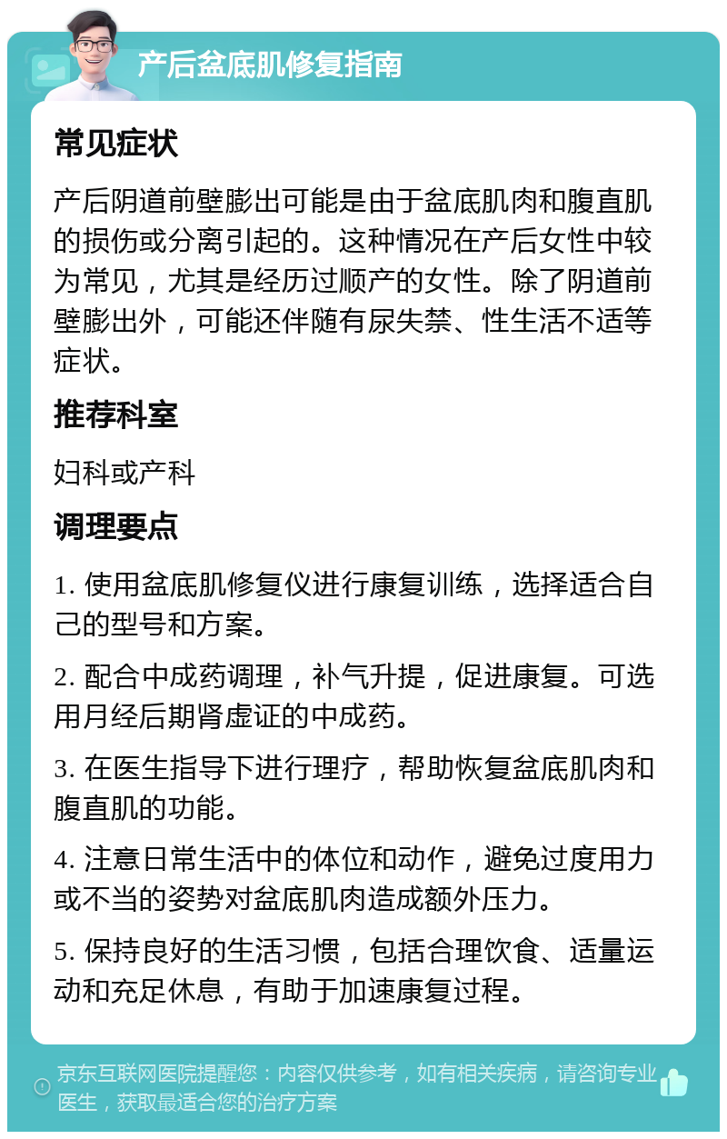 产后盆底肌修复指南 常见症状 产后阴道前壁膨出可能是由于盆底肌肉和腹直肌的损伤或分离引起的。这种情况在产后女性中较为常见，尤其是经历过顺产的女性。除了阴道前壁膨出外，可能还伴随有尿失禁、性生活不适等症状。 推荐科室 妇科或产科 调理要点 1. 使用盆底肌修复仪进行康复训练，选择适合自己的型号和方案。 2. 配合中成药调理，补气升提，促进康复。可选用月经后期肾虚证的中成药。 3. 在医生指导下进行理疗，帮助恢复盆底肌肉和腹直肌的功能。 4. 注意日常生活中的体位和动作，避免过度用力或不当的姿势对盆底肌肉造成额外压力。 5. 保持良好的生活习惯，包括合理饮食、适量运动和充足休息，有助于加速康复过程。