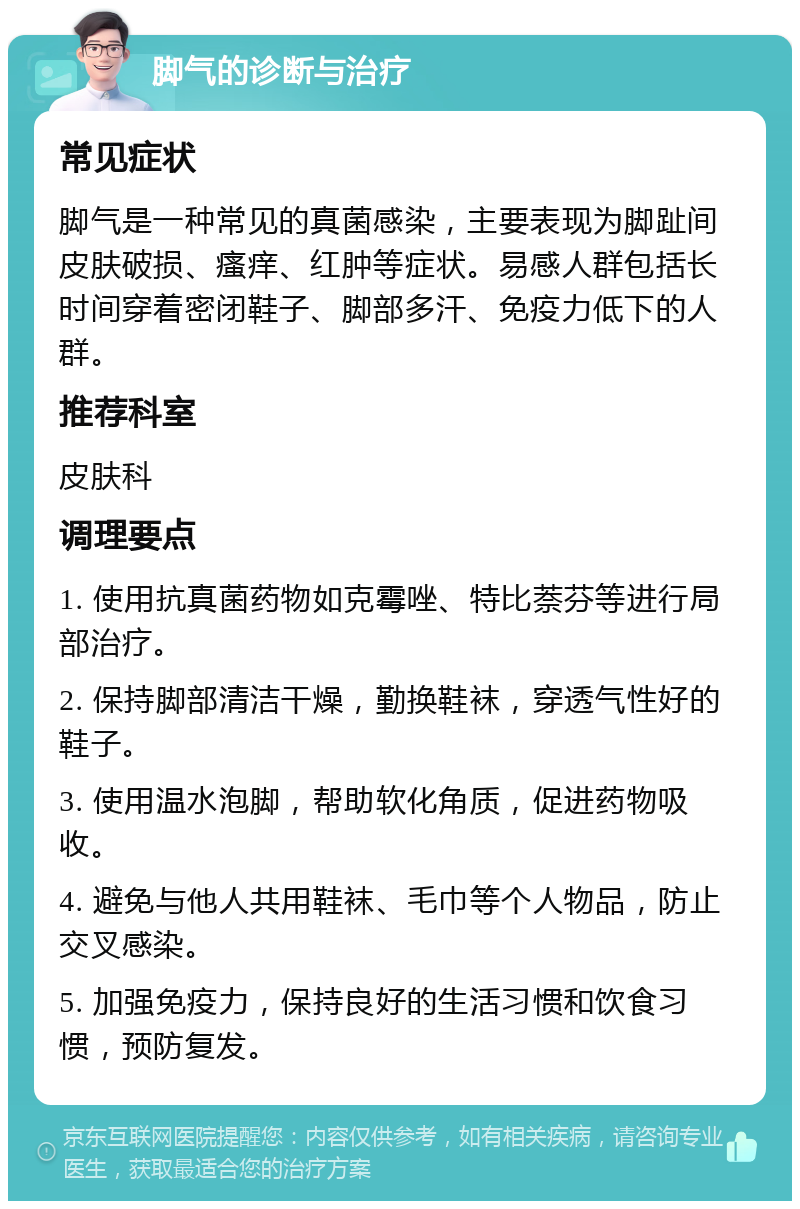 脚气的诊断与治疗 常见症状 脚气是一种常见的真菌感染，主要表现为脚趾间皮肤破损、瘙痒、红肿等症状。易感人群包括长时间穿着密闭鞋子、脚部多汗、免疫力低下的人群。 推荐科室 皮肤科 调理要点 1. 使用抗真菌药物如克霉唑、特比萘芬等进行局部治疗。 2. 保持脚部清洁干燥，勤换鞋袜，穿透气性好的鞋子。 3. 使用温水泡脚，帮助软化角质，促进药物吸收。 4. 避免与他人共用鞋袜、毛巾等个人物品，防止交叉感染。 5. 加强免疫力，保持良好的生活习惯和饮食习惯，预防复发。