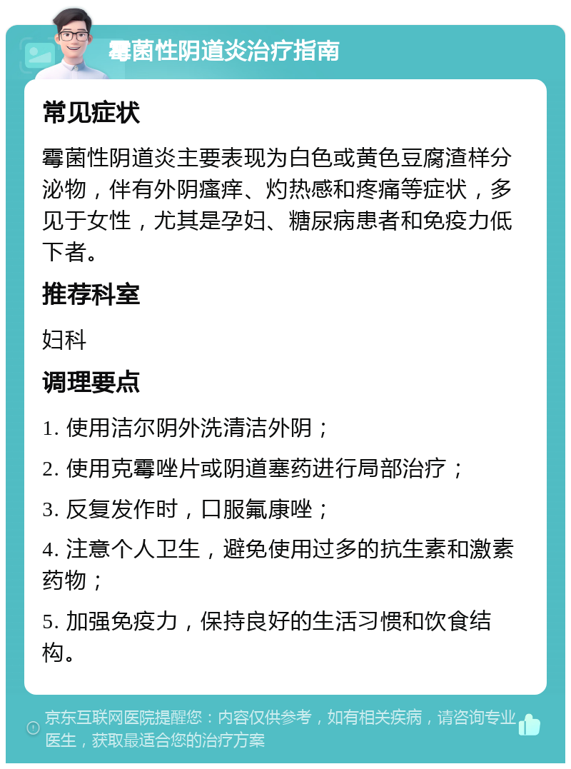 霉菌性阴道炎治疗指南 常见症状 霉菌性阴道炎主要表现为白色或黄色豆腐渣样分泌物，伴有外阴瘙痒、灼热感和疼痛等症状，多见于女性，尤其是孕妇、糖尿病患者和免疫力低下者。 推荐科室 妇科 调理要点 1. 使用洁尔阴外洗清洁外阴； 2. 使用克霉唑片或阴道塞药进行局部治疗； 3. 反复发作时，口服氟康唑； 4. 注意个人卫生，避免使用过多的抗生素和激素药物； 5. 加强免疫力，保持良好的生活习惯和饮食结构。