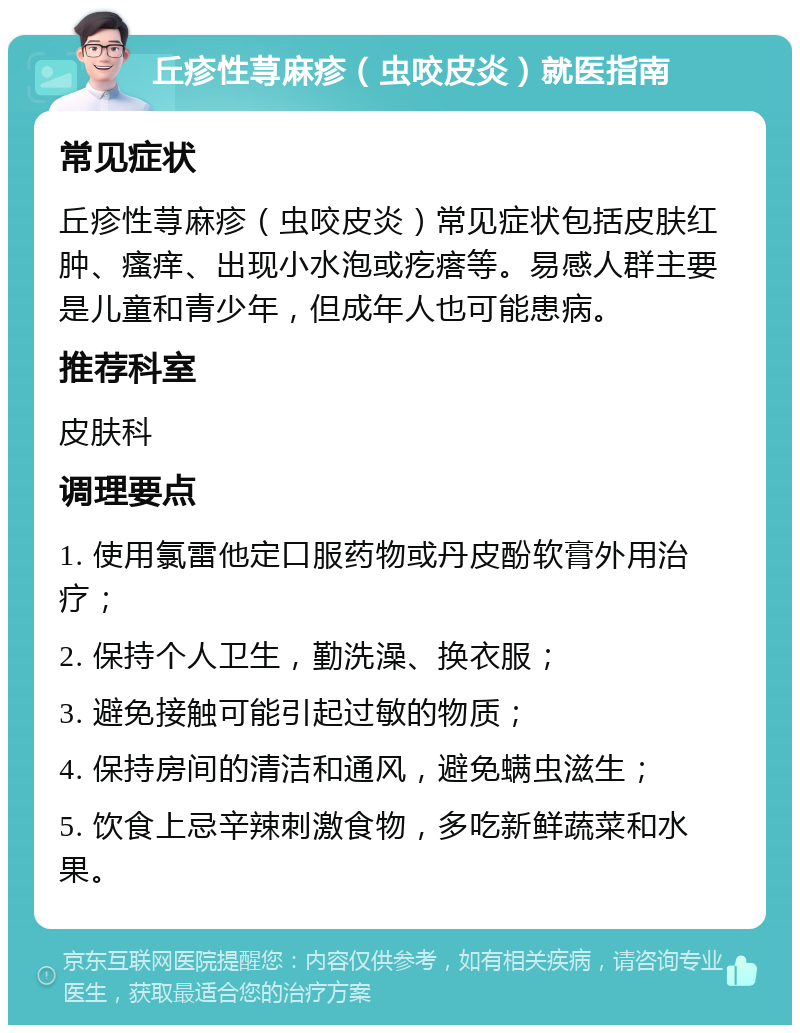 丘疹性荨麻疹（虫咬皮炎）就医指南 常见症状 丘疹性荨麻疹（虫咬皮炎）常见症状包括皮肤红肿、瘙痒、出现小水泡或疙瘩等。易感人群主要是儿童和青少年，但成年人也可能患病。 推荐科室 皮肤科 调理要点 1. 使用氯雷他定口服药物或丹皮酚软膏外用治疗； 2. 保持个人卫生，勤洗澡、换衣服； 3. 避免接触可能引起过敏的物质； 4. 保持房间的清洁和通风，避免螨虫滋生； 5. 饮食上忌辛辣刺激食物，多吃新鲜蔬菜和水果。