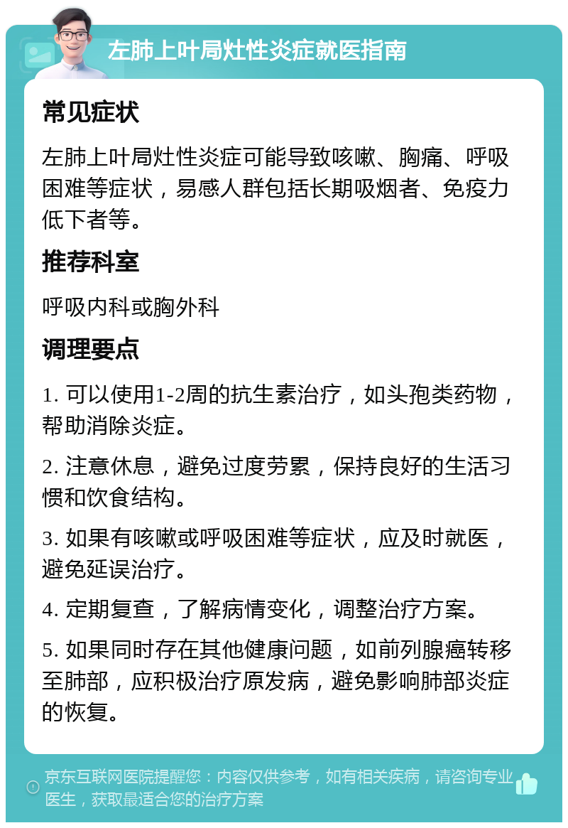 左肺上叶局灶性炎症就医指南 常见症状 左肺上叶局灶性炎症可能导致咳嗽、胸痛、呼吸困难等症状，易感人群包括长期吸烟者、免疫力低下者等。 推荐科室 呼吸内科或胸外科 调理要点 1. 可以使用1-2周的抗生素治疗，如头孢类药物，帮助消除炎症。 2. 注意休息，避免过度劳累，保持良好的生活习惯和饮食结构。 3. 如果有咳嗽或呼吸困难等症状，应及时就医，避免延误治疗。 4. 定期复查，了解病情变化，调整治疗方案。 5. 如果同时存在其他健康问题，如前列腺癌转移至肺部，应积极治疗原发病，避免影响肺部炎症的恢复。