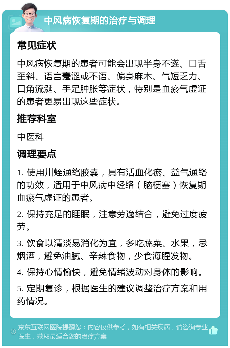 中风病恢复期的治疗与调理 常见症状 中风病恢复期的患者可能会出现半身不遂、口舌歪斜、语言蹇涩或不语、偏身麻木、气短乏力、口角流涎、手足肿胀等症状，特别是血瘀气虚证的患者更易出现这些症状。 推荐科室 中医科 调理要点 1. 使用川蛭通络胶囊，具有活血化瘀、益气通络的功效，适用于中风病中经络（脑梗塞）恢复期血瘀气虚证的患者。 2. 保持充足的睡眠，注意劳逸结合，避免过度疲劳。 3. 饮食以清淡易消化为宜，多吃蔬菜、水果，忌烟酒，避免油腻、辛辣食物，少食海腥发物。 4. 保持心情愉快，避免情绪波动对身体的影响。 5. 定期复诊，根据医生的建议调整治疗方案和用药情况。