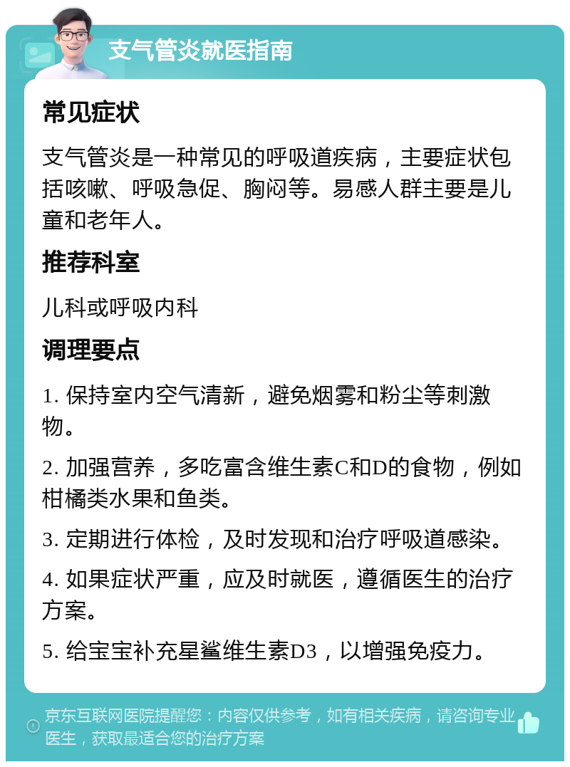 支气管炎就医指南 常见症状 支气管炎是一种常见的呼吸道疾病，主要症状包括咳嗽、呼吸急促、胸闷等。易感人群主要是儿童和老年人。 推荐科室 儿科或呼吸内科 调理要点 1. 保持室内空气清新，避免烟雾和粉尘等刺激物。 2. 加强营养，多吃富含维生素C和D的食物，例如柑橘类水果和鱼类。 3. 定期进行体检，及时发现和治疗呼吸道感染。 4. 如果症状严重，应及时就医，遵循医生的治疗方案。 5. 给宝宝补充星鲨维生素D3，以增强免疫力。