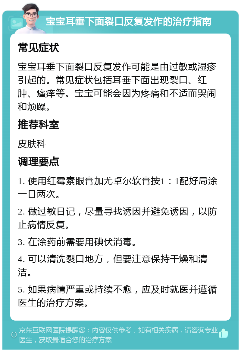 宝宝耳垂下面裂口反复发作的治疗指南 常见症状 宝宝耳垂下面裂口反复发作可能是由过敏或湿疹引起的。常见症状包括耳垂下面出现裂口、红肿、瘙痒等。宝宝可能会因为疼痛和不适而哭闹和烦躁。 推荐科室 皮肤科 调理要点 1. 使用红霉素眼膏加尤卓尔软膏按1：1配好局涂一日两次。 2. 做过敏日记，尽量寻找诱因并避免诱因，以防止病情反复。 3. 在涂药前需要用碘伏消毒。 4. 可以清洗裂口地方，但要注意保持干燥和清洁。 5. 如果病情严重或持续不愈，应及时就医并遵循医生的治疗方案。