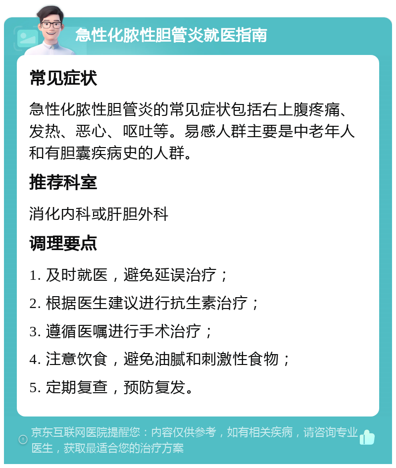 急性化脓性胆管炎就医指南 常见症状 急性化脓性胆管炎的常见症状包括右上腹疼痛、发热、恶心、呕吐等。易感人群主要是中老年人和有胆囊疾病史的人群。 推荐科室 消化内科或肝胆外科 调理要点 1. 及时就医，避免延误治疗； 2. 根据医生建议进行抗生素治疗； 3. 遵循医嘱进行手术治疗； 4. 注意饮食，避免油腻和刺激性食物； 5. 定期复查，预防复发。