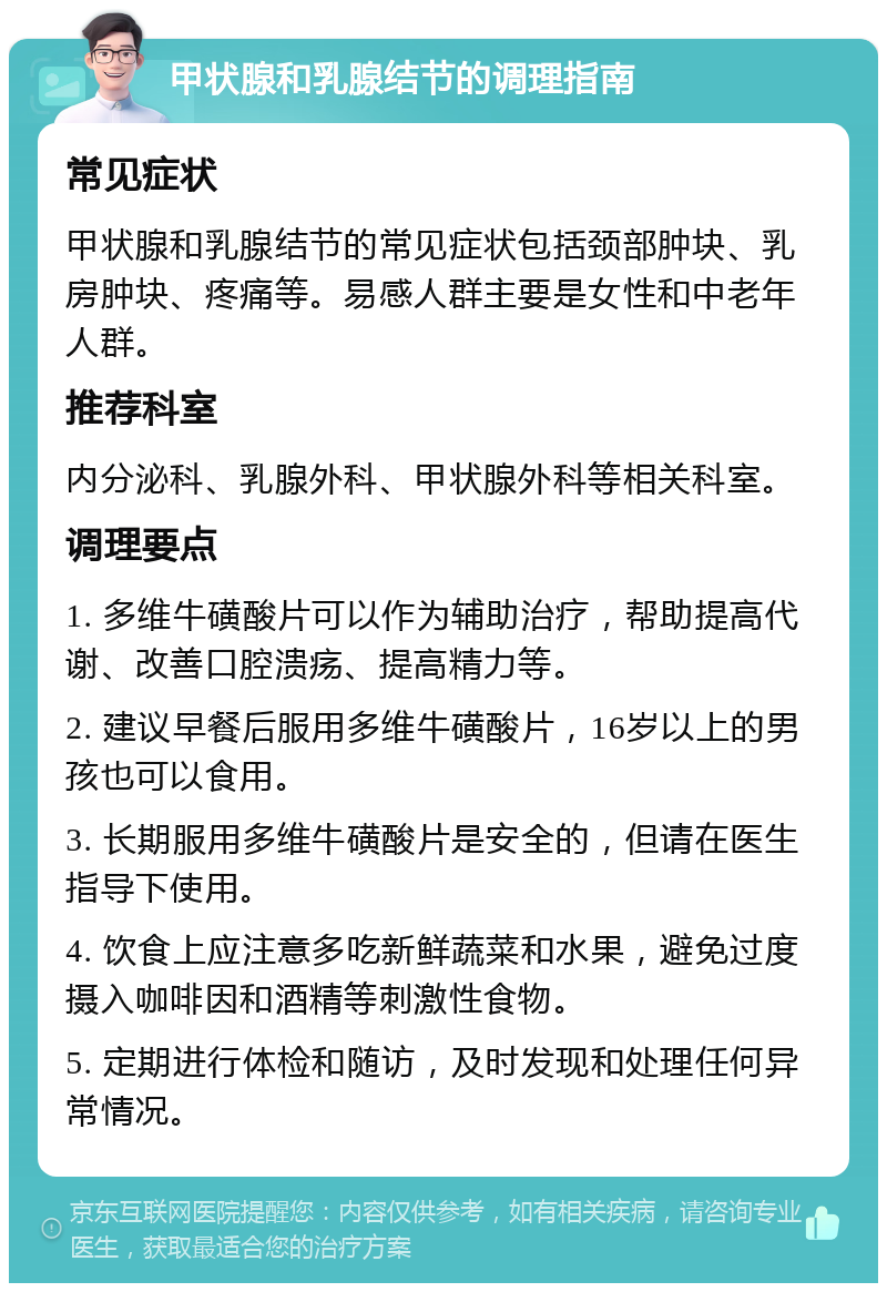 甲状腺和乳腺结节的调理指南 常见症状 甲状腺和乳腺结节的常见症状包括颈部肿块、乳房肿块、疼痛等。易感人群主要是女性和中老年人群。 推荐科室 内分泌科、乳腺外科、甲状腺外科等相关科室。 调理要点 1. 多维牛磺酸片可以作为辅助治疗，帮助提高代谢、改善口腔溃疡、提高精力等。 2. 建议早餐后服用多维牛磺酸片，16岁以上的男孩也可以食用。 3. 长期服用多维牛磺酸片是安全的，但请在医生指导下使用。 4. 饮食上应注意多吃新鲜蔬菜和水果，避免过度摄入咖啡因和酒精等刺激性食物。 5. 定期进行体检和随访，及时发现和处理任何异常情况。