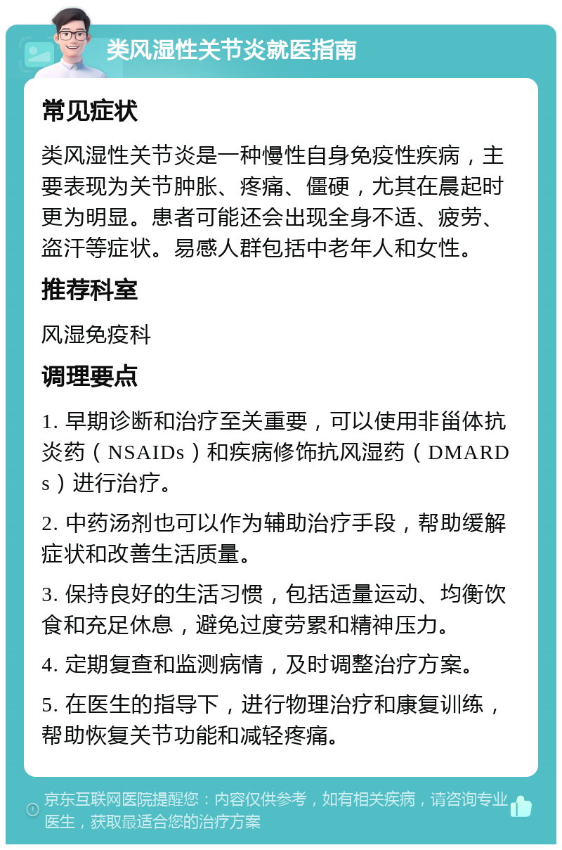 类风湿性关节炎就医指南 常见症状 类风湿性关节炎是一种慢性自身免疫性疾病，主要表现为关节肿胀、疼痛、僵硬，尤其在晨起时更为明显。患者可能还会出现全身不适、疲劳、盗汗等症状。易感人群包括中老年人和女性。 推荐科室 风湿免疫科 调理要点 1. 早期诊断和治疗至关重要，可以使用非甾体抗炎药（NSAIDs）和疾病修饰抗风湿药（DMARDs）进行治疗。 2. 中药汤剂也可以作为辅助治疗手段，帮助缓解症状和改善生活质量。 3. 保持良好的生活习惯，包括适量运动、均衡饮食和充足休息，避免过度劳累和精神压力。 4. 定期复查和监测病情，及时调整治疗方案。 5. 在医生的指导下，进行物理治疗和康复训练，帮助恢复关节功能和减轻疼痛。