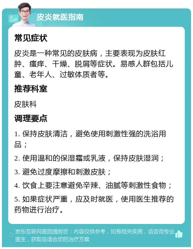 皮炎就医指南 常见症状 皮炎是一种常见的皮肤病，主要表现为皮肤红肿、瘙痒、干燥、脱屑等症状。易感人群包括儿童、老年人、过敏体质者等。 推荐科室 皮肤科 调理要点 1. 保持皮肤清洁，避免使用刺激性强的洗浴用品； 2. 使用温和的保湿霜或乳液，保持皮肤湿润； 3. 避免过度摩擦和刺激皮肤； 4. 饮食上要注意避免辛辣、油腻等刺激性食物； 5. 如果症状严重，应及时就医，使用医生推荐的药物进行治疗。