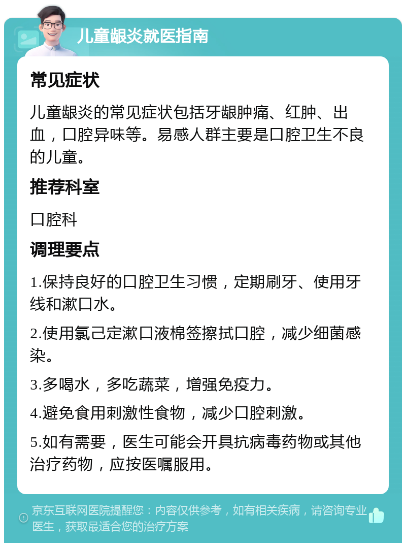 儿童龈炎就医指南 常见症状 儿童龈炎的常见症状包括牙龈肿痛、红肿、出血，口腔异味等。易感人群主要是口腔卫生不良的儿童。 推荐科室 口腔科 调理要点 1.保持良好的口腔卫生习惯，定期刷牙、使用牙线和漱口水。 2.使用氯己定漱口液棉签擦拭口腔，减少细菌感染。 3.多喝水，多吃蔬菜，增强免疫力。 4.避免食用刺激性食物，减少口腔刺激。 5.如有需要，医生可能会开具抗病毒药物或其他治疗药物，应按医嘱服用。