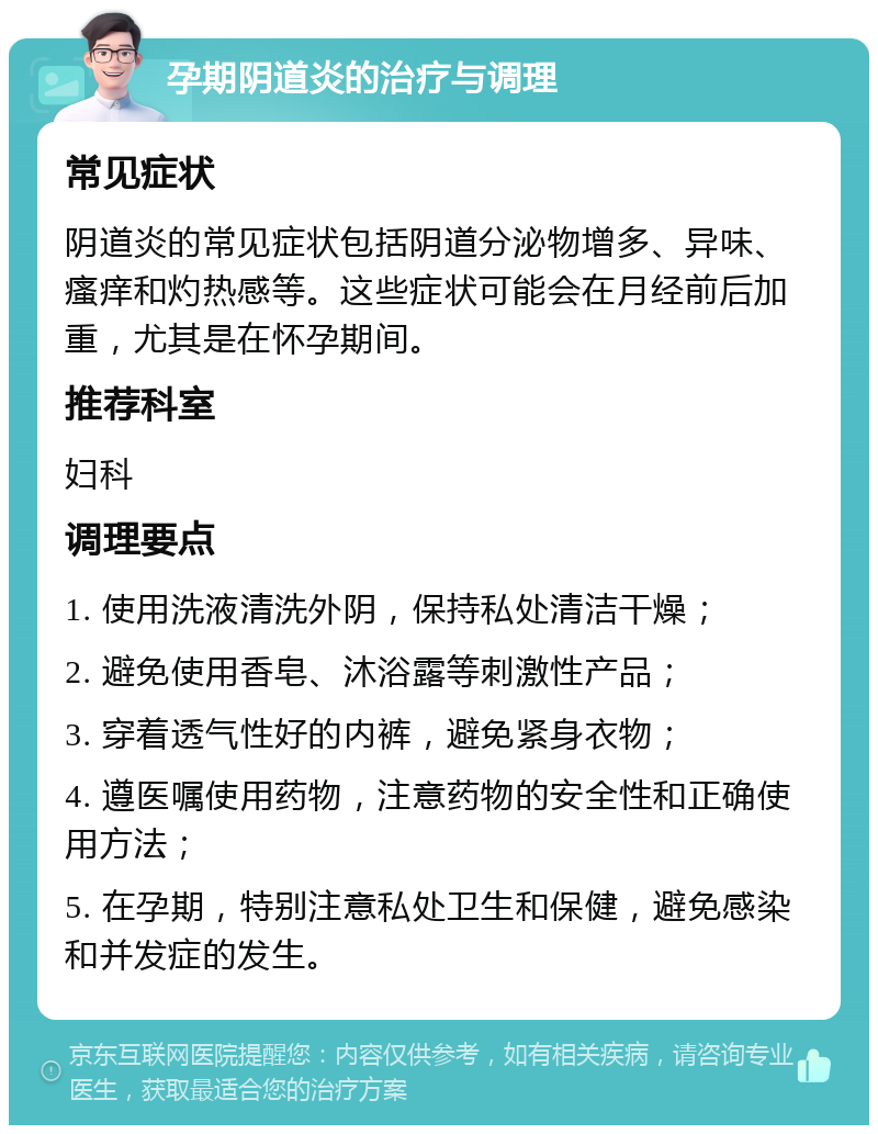 孕期阴道炎的治疗与调理 常见症状 阴道炎的常见症状包括阴道分泌物增多、异味、瘙痒和灼热感等。这些症状可能会在月经前后加重，尤其是在怀孕期间。 推荐科室 妇科 调理要点 1. 使用洗液清洗外阴，保持私处清洁干燥； 2. 避免使用香皂、沐浴露等刺激性产品； 3. 穿着透气性好的内裤，避免紧身衣物； 4. 遵医嘱使用药物，注意药物的安全性和正确使用方法； 5. 在孕期，特别注意私处卫生和保健，避免感染和并发症的发生。