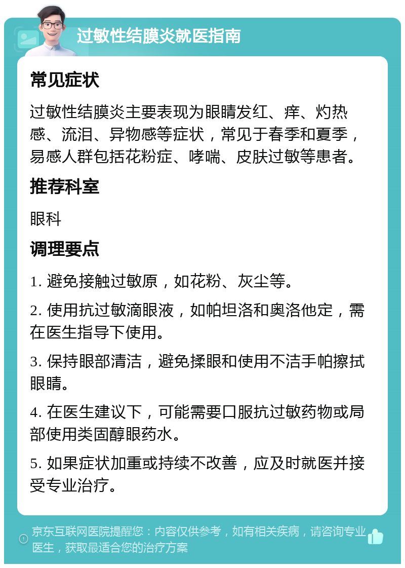 过敏性结膜炎就医指南 常见症状 过敏性结膜炎主要表现为眼睛发红、痒、灼热感、流泪、异物感等症状，常见于春季和夏季，易感人群包括花粉症、哮喘、皮肤过敏等患者。 推荐科室 眼科 调理要点 1. 避免接触过敏原，如花粉、灰尘等。 2. 使用抗过敏滴眼液，如帕坦洛和奥洛他定，需在医生指导下使用。 3. 保持眼部清洁，避免揉眼和使用不洁手帕擦拭眼睛。 4. 在医生建议下，可能需要口服抗过敏药物或局部使用类固醇眼药水。 5. 如果症状加重或持续不改善，应及时就医并接受专业治疗。