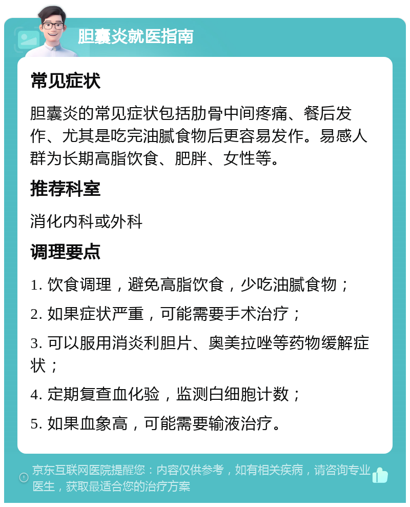 胆囊炎就医指南 常见症状 胆囊炎的常见症状包括肋骨中间疼痛、餐后发作、尤其是吃完油腻食物后更容易发作。易感人群为长期高脂饮食、肥胖、女性等。 推荐科室 消化内科或外科 调理要点 1. 饮食调理，避免高脂饮食，少吃油腻食物； 2. 如果症状严重，可能需要手术治疗； 3. 可以服用消炎利胆片、奥美拉唑等药物缓解症状； 4. 定期复查血化验，监测白细胞计数； 5. 如果血象高，可能需要输液治疗。