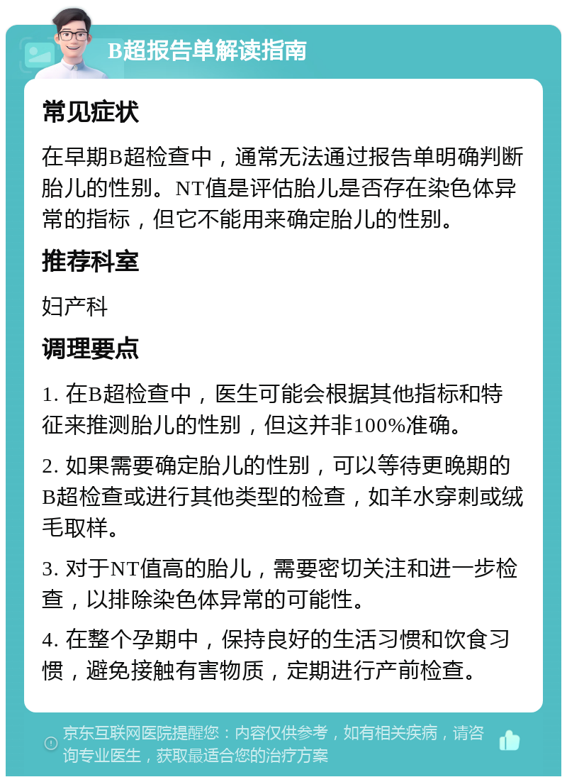 B超报告单解读指南 常见症状 在早期B超检查中，通常无法通过报告单明确判断胎儿的性别。NT值是评估胎儿是否存在染色体异常的指标，但它不能用来确定胎儿的性别。 推荐科室 妇产科 调理要点 1. 在B超检查中，医生可能会根据其他指标和特征来推测胎儿的性别，但这并非100%准确。 2. 如果需要确定胎儿的性别，可以等待更晚期的B超检查或进行其他类型的检查，如羊水穿刺或绒毛取样。 3. 对于NT值高的胎儿，需要密切关注和进一步检查，以排除染色体异常的可能性。 4. 在整个孕期中，保持良好的生活习惯和饮食习惯，避免接触有害物质，定期进行产前检查。