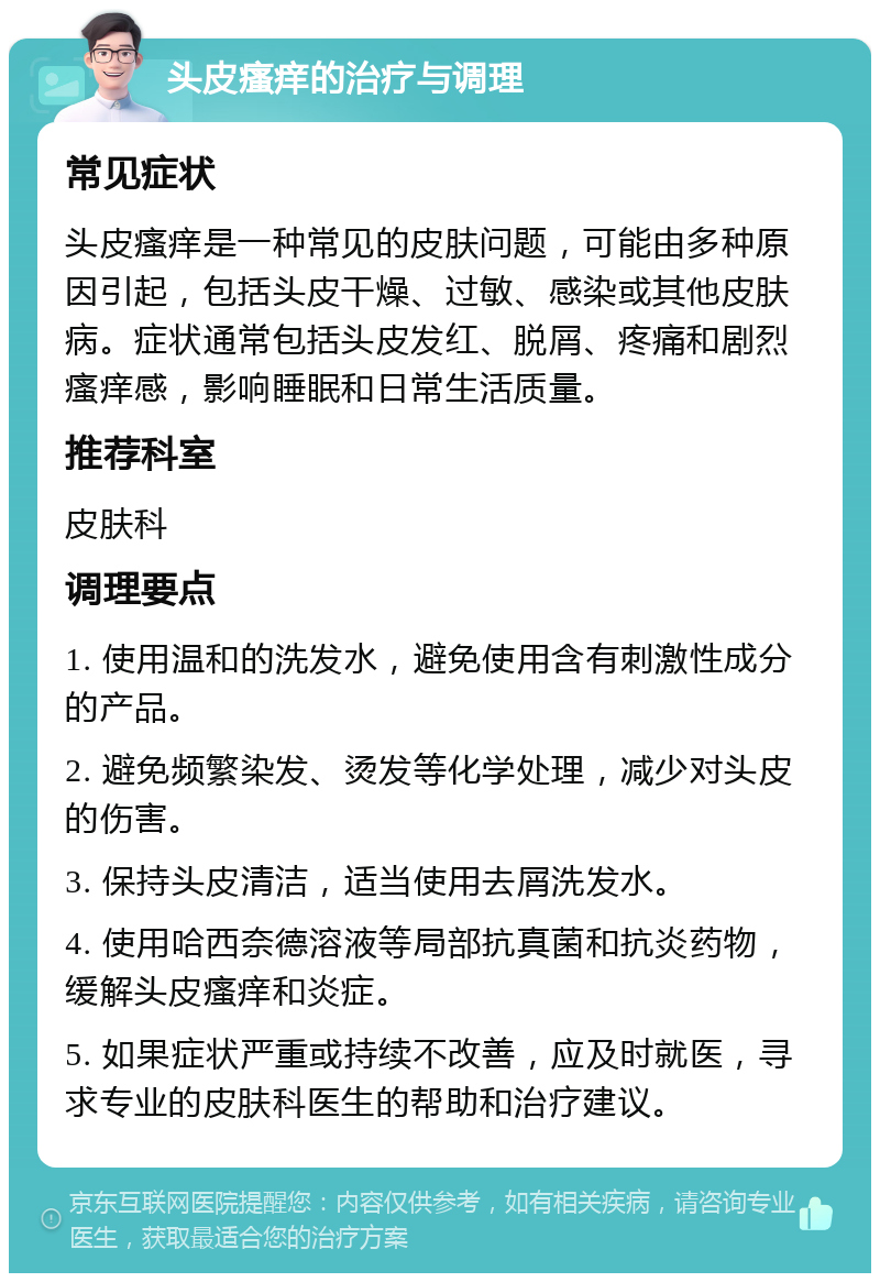 头皮瘙痒的治疗与调理 常见症状 头皮瘙痒是一种常见的皮肤问题，可能由多种原因引起，包括头皮干燥、过敏、感染或其他皮肤病。症状通常包括头皮发红、脱屑、疼痛和剧烈瘙痒感，影响睡眠和日常生活质量。 推荐科室 皮肤科 调理要点 1. 使用温和的洗发水，避免使用含有刺激性成分的产品。 2. 避免频繁染发、烫发等化学处理，减少对头皮的伤害。 3. 保持头皮清洁，适当使用去屑洗发水。 4. 使用哈西奈德溶液等局部抗真菌和抗炎药物，缓解头皮瘙痒和炎症。 5. 如果症状严重或持续不改善，应及时就医，寻求专业的皮肤科医生的帮助和治疗建议。