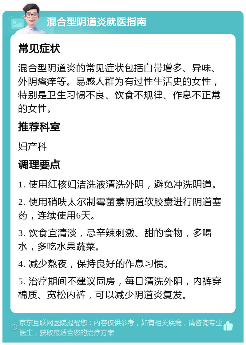 混合型阴道炎就医指南 常见症状 混合型阴道炎的常见症状包括白带增多、异味、外阴瘙痒等。易感人群为有过性生活史的女性，特别是卫生习惯不良、饮食不规律、作息不正常的女性。 推荐科室 妇产科 调理要点 1. 使用红核妇洁洗液清洗外阴，避免冲洗阴道。 2. 使用硝呋太尔制霉菌素阴道软胶囊进行阴道塞药，连续使用6天。 3. 饮食宜清淡，忌辛辣刺激、甜的食物，多喝水，多吃水果蔬菜。 4. 减少熬夜，保持良好的作息习惯。 5. 治疗期间不建议同房，每日清洗外阴，内裤穿棉质、宽松内裤，可以减少阴道炎复发。