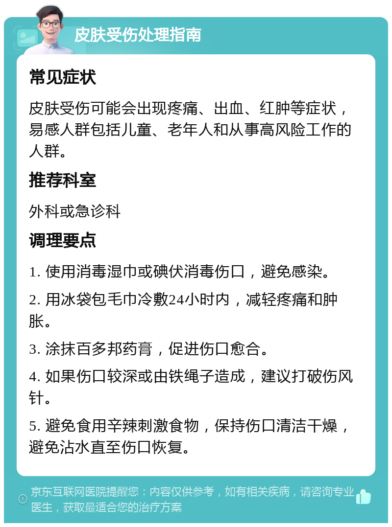 皮肤受伤处理指南 常见症状 皮肤受伤可能会出现疼痛、出血、红肿等症状，易感人群包括儿童、老年人和从事高风险工作的人群。 推荐科室 外科或急诊科 调理要点 1. 使用消毒湿巾或碘伏消毒伤口，避免感染。 2. 用冰袋包毛巾冷敷24小时内，减轻疼痛和肿胀。 3. 涂抹百多邦药膏，促进伤口愈合。 4. 如果伤口较深或由铁绳子造成，建议打破伤风针。 5. 避免食用辛辣刺激食物，保持伤口清洁干燥，避免沾水直至伤口恢复。