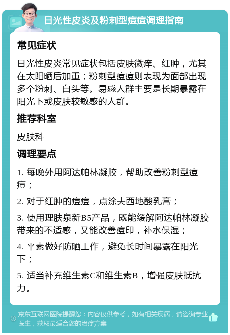 日光性皮炎及粉刺型痘痘调理指南 常见症状 日光性皮炎常见症状包括皮肤微痒、红肿，尤其在太阳晒后加重；粉刺型痘痘则表现为面部出现多个粉刺、白头等。易感人群主要是长期暴露在阳光下或皮肤较敏感的人群。 推荐科室 皮肤科 调理要点 1. 每晚外用阿达帕林凝胶，帮助改善粉刺型痘痘； 2. 对于红肿的痘痘，点涂夫西地酸乳膏； 3. 使用理肤泉新B5产品，既能缓解阿达帕林凝胶带来的不适感，又能改善痘印，补水保湿； 4. 平素做好防晒工作，避免长时间暴露在阳光下； 5. 适当补充维生素C和维生素B，增强皮肤抵抗力。