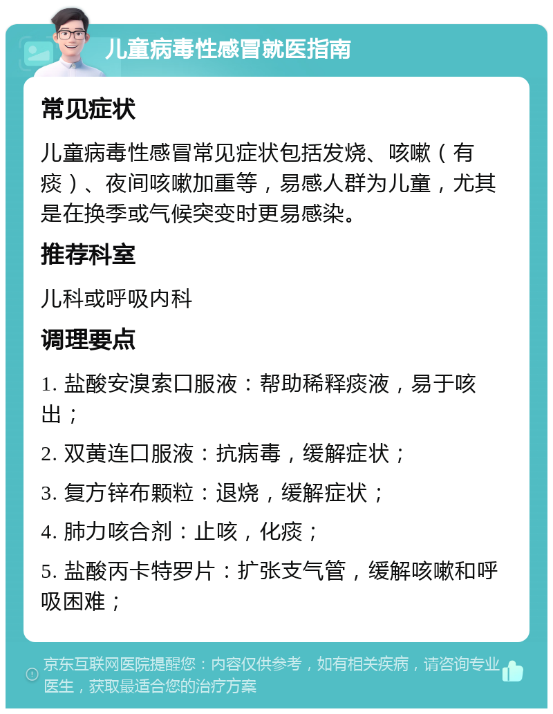 儿童病毒性感冒就医指南 常见症状 儿童病毒性感冒常见症状包括发烧、咳嗽（有痰）、夜间咳嗽加重等，易感人群为儿童，尤其是在换季或气候突变时更易感染。 推荐科室 儿科或呼吸内科 调理要点 1. 盐酸安溴索口服液：帮助稀释痰液，易于咳出； 2. 双黄连口服液：抗病毒，缓解症状； 3. 复方锌布颗粒：退烧，缓解症状； 4. 肺力咳合剂：止咳，化痰； 5. 盐酸丙卡特罗片：扩张支气管，缓解咳嗽和呼吸困难；