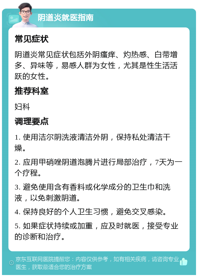 阴道炎就医指南 常见症状 阴道炎常见症状包括外阴瘙痒、灼热感、白带增多、异味等，易感人群为女性，尤其是性生活活跃的女性。 推荐科室 妇科 调理要点 1. 使用洁尔阴洗液清洁外阴，保持私处清洁干燥。 2. 应用甲硝唑阴道泡腾片进行局部治疗，7天为一个疗程。 3. 避免使用含有香料或化学成分的卫生巾和洗液，以免刺激阴道。 4. 保持良好的个人卫生习惯，避免交叉感染。 5. 如果症状持续或加重，应及时就医，接受专业的诊断和治疗。