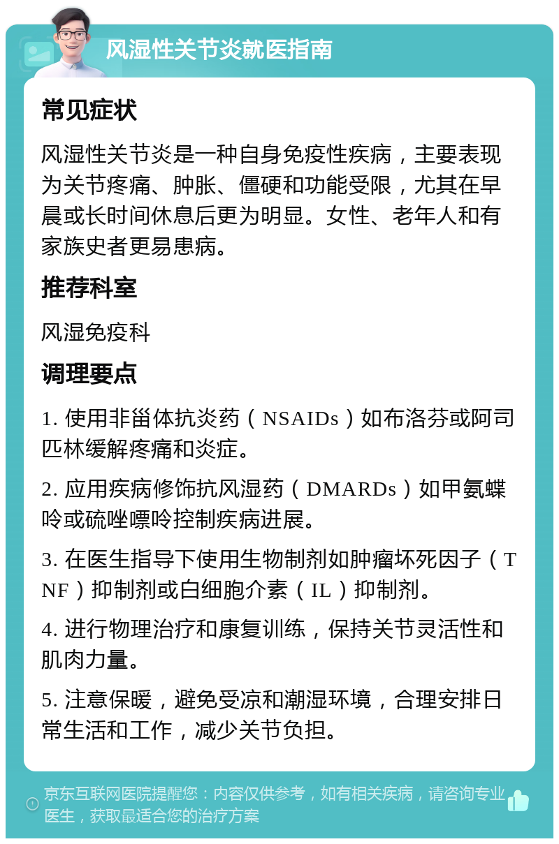 风湿性关节炎就医指南 常见症状 风湿性关节炎是一种自身免疫性疾病，主要表现为关节疼痛、肿胀、僵硬和功能受限，尤其在早晨或长时间休息后更为明显。女性、老年人和有家族史者更易患病。 推荐科室 风湿免疫科 调理要点 1. 使用非甾体抗炎药（NSAIDs）如布洛芬或阿司匹林缓解疼痛和炎症。 2. 应用疾病修饰抗风湿药（DMARDs）如甲氨蝶呤或硫唑嘌呤控制疾病进展。 3. 在医生指导下使用生物制剂如肿瘤坏死因子（TNF）抑制剂或白细胞介素（IL）抑制剂。 4. 进行物理治疗和康复训练，保持关节灵活性和肌肉力量。 5. 注意保暖，避免受凉和潮湿环境，合理安排日常生活和工作，减少关节负担。