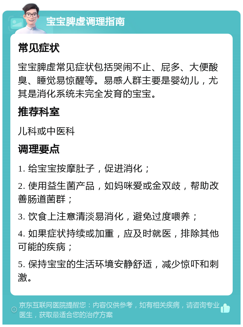 宝宝脾虚调理指南 常见症状 宝宝脾虚常见症状包括哭闹不止、屁多、大便酸臭、睡觉易惊醒等。易感人群主要是婴幼儿，尤其是消化系统未完全发育的宝宝。 推荐科室 儿科或中医科 调理要点 1. 给宝宝按摩肚子，促进消化； 2. 使用益生菌产品，如妈咪爱或金双歧，帮助改善肠道菌群； 3. 饮食上注意清淡易消化，避免过度喂养； 4. 如果症状持续或加重，应及时就医，排除其他可能的疾病； 5. 保持宝宝的生活环境安静舒适，减少惊吓和刺激。