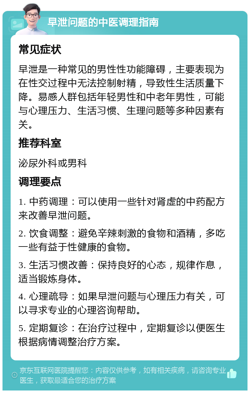 早泄问题的中医调理指南 常见症状 早泄是一种常见的男性性功能障碍，主要表现为在性交过程中无法控制射精，导致性生活质量下降。易感人群包括年轻男性和中老年男性，可能与心理压力、生活习惯、生理问题等多种因素有关。 推荐科室 泌尿外科或男科 调理要点 1. 中药调理：可以使用一些针对肾虚的中药配方来改善早泄问题。 2. 饮食调整：避免辛辣刺激的食物和酒精，多吃一些有益于性健康的食物。 3. 生活习惯改善：保持良好的心态，规律作息，适当锻炼身体。 4. 心理疏导：如果早泄问题与心理压力有关，可以寻求专业的心理咨询帮助。 5. 定期复诊：在治疗过程中，定期复诊以便医生根据病情调整治疗方案。