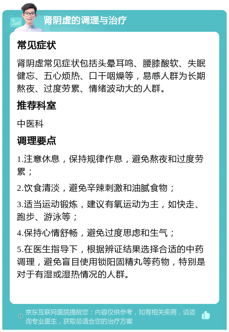 肾阴虚的调理与治疗 常见症状 肾阴虚常见症状包括头晕耳鸣、腰膝酸软、失眠健忘、五心烦热、口干咽燥等，易感人群为长期熬夜、过度劳累、情绪波动大的人群。 推荐科室 中医科 调理要点 1.注意休息，保持规律作息，避免熬夜和过度劳累； 2.饮食清淡，避免辛辣刺激和油腻食物； 3.适当运动锻炼，建议有氧运动为主，如快走、跑步、游泳等； 4.保持心情舒畅，避免过度思虑和生气； 5.在医生指导下，根据辨证结果选择合适的中药调理，避免盲目使用锁阳固精丸等药物，特别是对于有湿或湿热情况的人群。