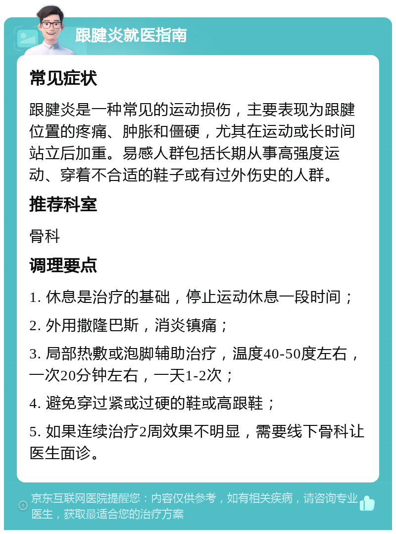 跟腱炎就医指南 常见症状 跟腱炎是一种常见的运动损伤，主要表现为跟腱位置的疼痛、肿胀和僵硬，尤其在运动或长时间站立后加重。易感人群包括长期从事高强度运动、穿着不合适的鞋子或有过外伤史的人群。 推荐科室 骨科 调理要点 1. 休息是治疗的基础，停止运动休息一段时间； 2. 外用撒隆巴斯，消炎镇痛； 3. 局部热敷或泡脚辅助治疗，温度40-50度左右，一次20分钟左右，一天1-2次； 4. 避免穿过紧或过硬的鞋或高跟鞋； 5. 如果连续治疗2周效果不明显，需要线下骨科让医生面诊。