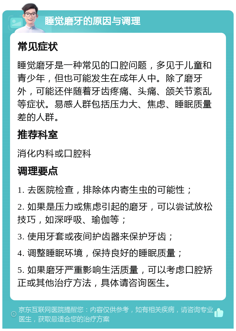 睡觉磨牙的原因与调理 常见症状 睡觉磨牙是一种常见的口腔问题，多见于儿童和青少年，但也可能发生在成年人中。除了磨牙外，可能还伴随着牙齿疼痛、头痛、颌关节紊乱等症状。易感人群包括压力大、焦虑、睡眠质量差的人群。 推荐科室 消化内科或口腔科 调理要点 1. 去医院检查，排除体内寄生虫的可能性； 2. 如果是压力或焦虑引起的磨牙，可以尝试放松技巧，如深呼吸、瑜伽等； 3. 使用牙套或夜间护齿器来保护牙齿； 4. 调整睡眠环境，保持良好的睡眠质量； 5. 如果磨牙严重影响生活质量，可以考虑口腔矫正或其他治疗方法，具体请咨询医生。