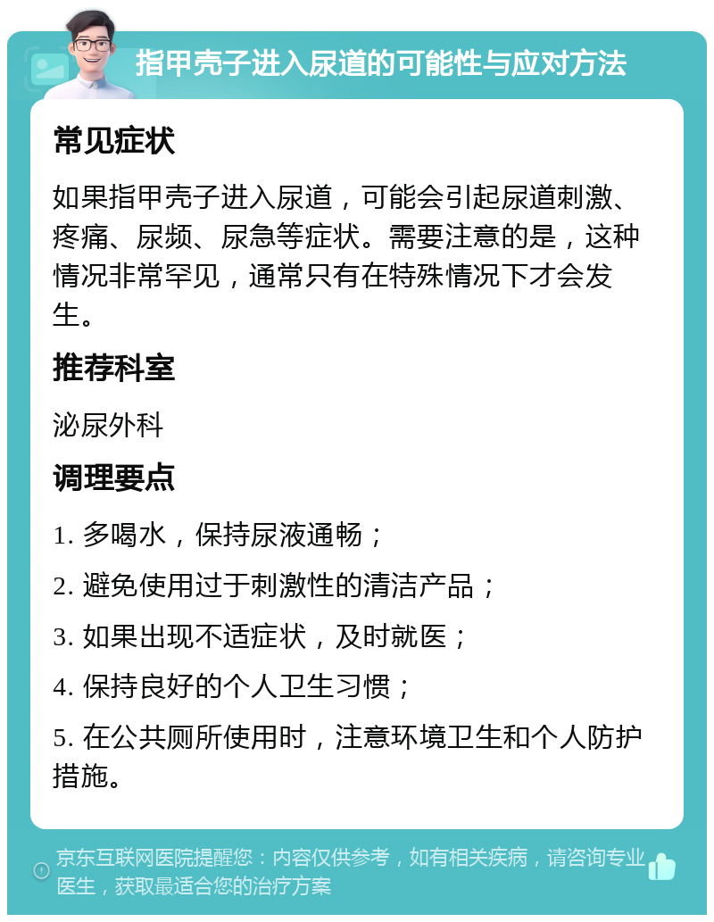 指甲壳子进入尿道的可能性与应对方法 常见症状 如果指甲壳子进入尿道，可能会引起尿道刺激、疼痛、尿频、尿急等症状。需要注意的是，这种情况非常罕见，通常只有在特殊情况下才会发生。 推荐科室 泌尿外科 调理要点 1. 多喝水，保持尿液通畅； 2. 避免使用过于刺激性的清洁产品； 3. 如果出现不适症状，及时就医； 4. 保持良好的个人卫生习惯； 5. 在公共厕所使用时，注意环境卫生和个人防护措施。