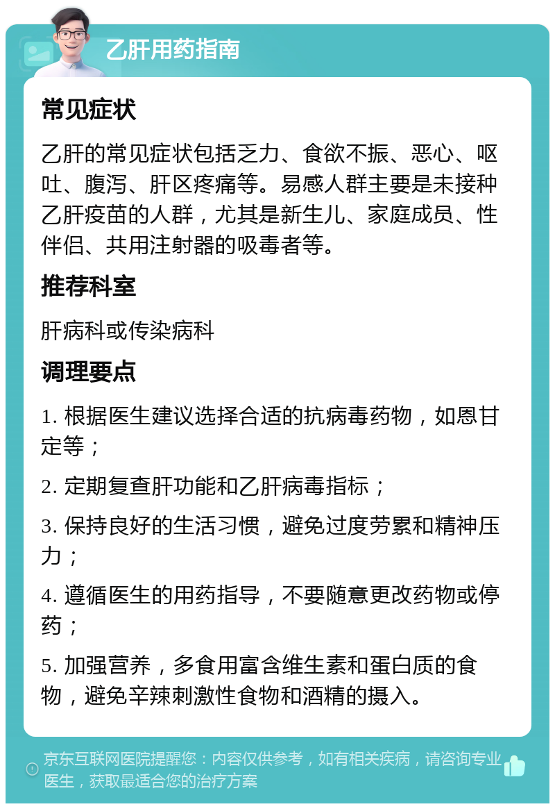 乙肝用药指南 常见症状 乙肝的常见症状包括乏力、食欲不振、恶心、呕吐、腹泻、肝区疼痛等。易感人群主要是未接种乙肝疫苗的人群，尤其是新生儿、家庭成员、性伴侣、共用注射器的吸毒者等。 推荐科室 肝病科或传染病科 调理要点 1. 根据医生建议选择合适的抗病毒药物，如恩甘定等； 2. 定期复查肝功能和乙肝病毒指标； 3. 保持良好的生活习惯，避免过度劳累和精神压力； 4. 遵循医生的用药指导，不要随意更改药物或停药； 5. 加强营养，多食用富含维生素和蛋白质的食物，避免辛辣刺激性食物和酒精的摄入。