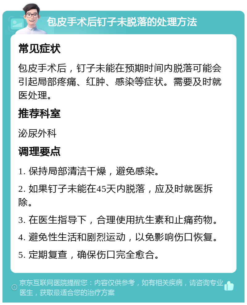 包皮手术后钉子未脱落的处理方法 常见症状 包皮手术后，钉子未能在预期时间内脱落可能会引起局部疼痛、红肿、感染等症状。需要及时就医处理。 推荐科室 泌尿外科 调理要点 1. 保持局部清洁干燥，避免感染。 2. 如果钉子未能在45天内脱落，应及时就医拆除。 3. 在医生指导下，合理使用抗生素和止痛药物。 4. 避免性生活和剧烈运动，以免影响伤口恢复。 5. 定期复查，确保伤口完全愈合。