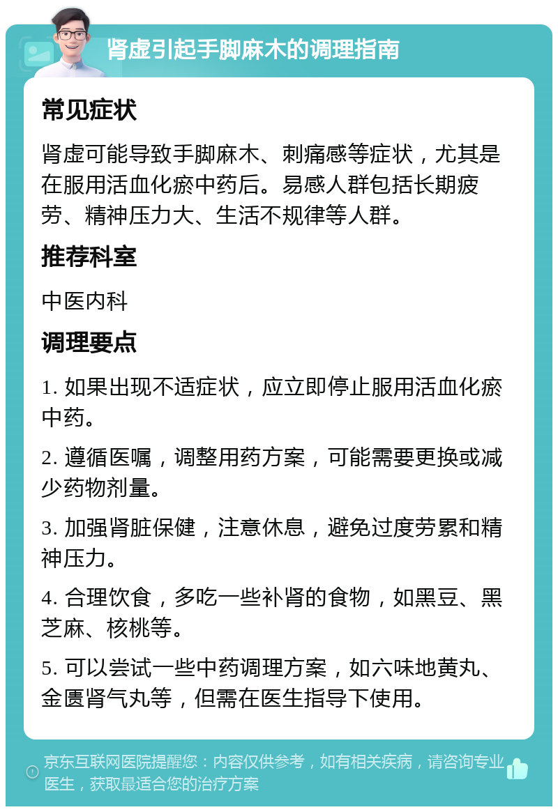 肾虚引起手脚麻木的调理指南 常见症状 肾虚可能导致手脚麻木、刺痛感等症状，尤其是在服用活血化瘀中药后。易感人群包括长期疲劳、精神压力大、生活不规律等人群。 推荐科室 中医内科 调理要点 1. 如果出现不适症状，应立即停止服用活血化瘀中药。 2. 遵循医嘱，调整用药方案，可能需要更换或减少药物剂量。 3. 加强肾脏保健，注意休息，避免过度劳累和精神压力。 4. 合理饮食，多吃一些补肾的食物，如黑豆、黑芝麻、核桃等。 5. 可以尝试一些中药调理方案，如六味地黄丸、金匮肾气丸等，但需在医生指导下使用。