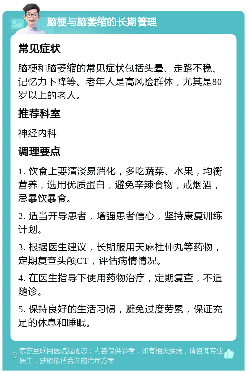 脑梗与脑萎缩的长期管理 常见症状 脑梗和脑萎缩的常见症状包括头晕、走路不稳、记忆力下降等。老年人是高风险群体，尤其是80岁以上的老人。 推荐科室 神经内科 调理要点 1. 饮食上要清淡易消化，多吃蔬菜、水果，均衡营养，选用优质蛋白，避免辛辣食物，戒烟酒，忌暴饮暴食。 2. 适当开导患者，增强患者信心，坚持康复训练计划。 3. 根据医生建议，长期服用天麻杜仲丸等药物，定期复查头颅CT，评估病情情况。 4. 在医生指导下使用药物治疗，定期复查，不适随诊。 5. 保持良好的生活习惯，避免过度劳累，保证充足的休息和睡眠。