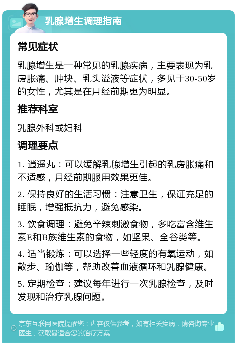 乳腺增生调理指南 常见症状 乳腺增生是一种常见的乳腺疾病，主要表现为乳房胀痛、肿块、乳头溢液等症状，多见于30-50岁的女性，尤其是在月经前期更为明显。 推荐科室 乳腺外科或妇科 调理要点 1. 逍遥丸：可以缓解乳腺增生引起的乳房胀痛和不适感，月经前期服用效果更佳。 2. 保持良好的生活习惯：注意卫生，保证充足的睡眠，增强抵抗力，避免感染。 3. 饮食调理：避免辛辣刺激食物，多吃富含维生素E和B族维生素的食物，如坚果、全谷类等。 4. 适当锻炼：可以选择一些轻度的有氧运动，如散步、瑜伽等，帮助改善血液循环和乳腺健康。 5. 定期检查：建议每年进行一次乳腺检查，及时发现和治疗乳腺问题。