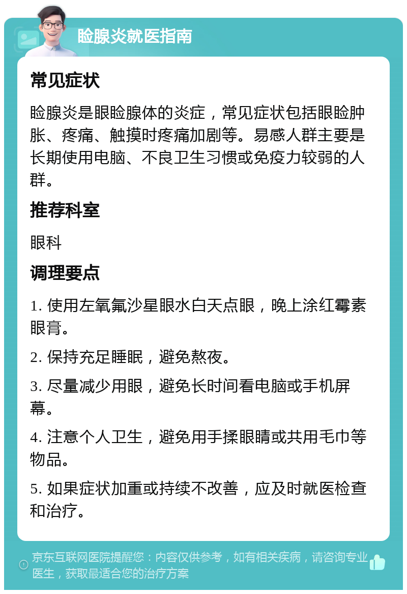 睑腺炎就医指南 常见症状 睑腺炎是眼睑腺体的炎症，常见症状包括眼睑肿胀、疼痛、触摸时疼痛加剧等。易感人群主要是长期使用电脑、不良卫生习惯或免疫力较弱的人群。 推荐科室 眼科 调理要点 1. 使用左氧氟沙星眼水白天点眼，晚上涂红霉素眼膏。 2. 保持充足睡眠，避免熬夜。 3. 尽量减少用眼，避免长时间看电脑或手机屏幕。 4. 注意个人卫生，避免用手揉眼睛或共用毛巾等物品。 5. 如果症状加重或持续不改善，应及时就医检查和治疗。