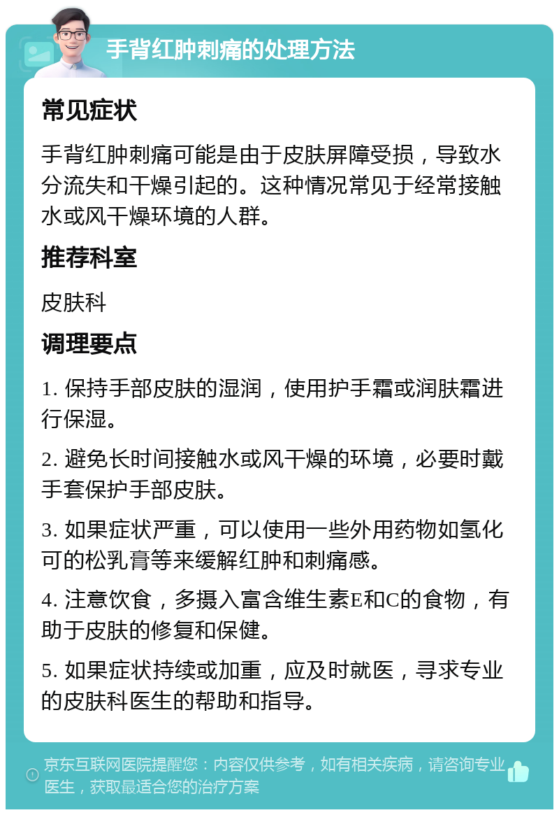 手背红肿刺痛的处理方法 常见症状 手背红肿刺痛可能是由于皮肤屏障受损，导致水分流失和干燥引起的。这种情况常见于经常接触水或风干燥环境的人群。 推荐科室 皮肤科 调理要点 1. 保持手部皮肤的湿润，使用护手霜或润肤霜进行保湿。 2. 避免长时间接触水或风干燥的环境，必要时戴手套保护手部皮肤。 3. 如果症状严重，可以使用一些外用药物如氢化可的松乳膏等来缓解红肿和刺痛感。 4. 注意饮食，多摄入富含维生素E和C的食物，有助于皮肤的修复和保健。 5. 如果症状持续或加重，应及时就医，寻求专业的皮肤科医生的帮助和指导。